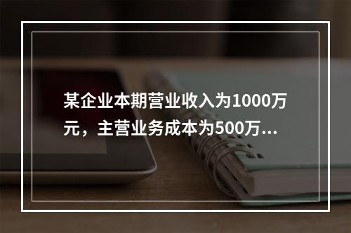 某企业本期营业收入为1000万元，主营业务成本为500万元，