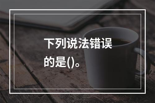 下列说法错误的是()。