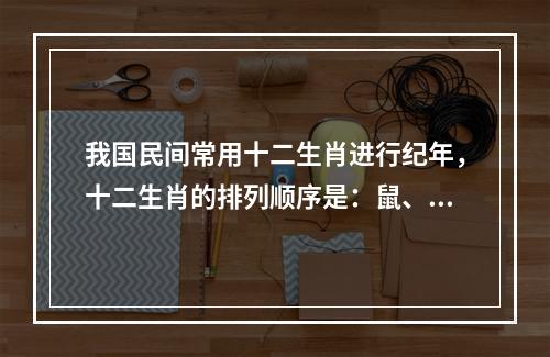 我国民间常用十二生肖进行纪年，十二生肖的排列顺序是：鼠、牛、