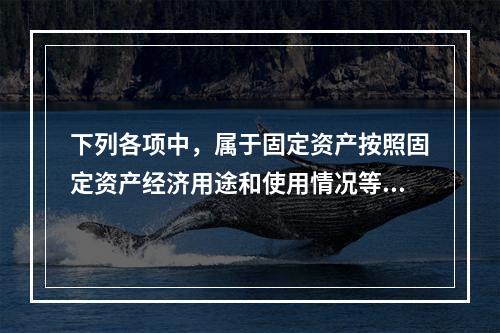 下列各项中，属于固定资产按照固定资产经济用途和使用情况等综合