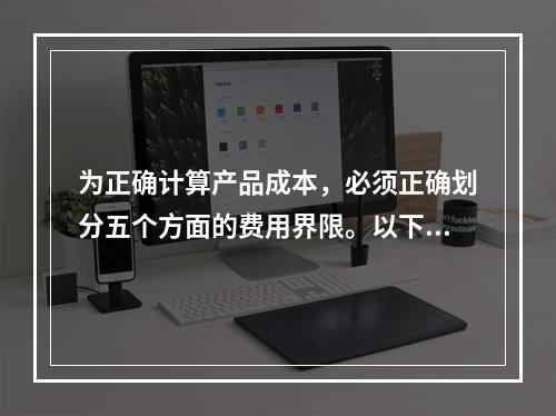 为正确计算产品成本，必须正确划分五个方面的费用界限。以下各项