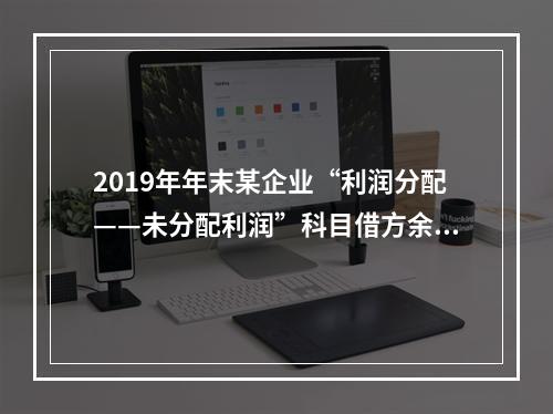 2019年年末某企业“利润分配——未分配利润”科目借方余额2