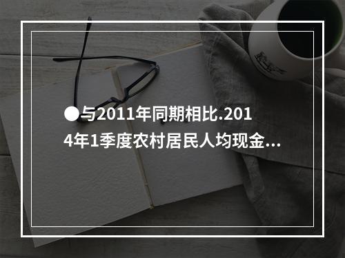 ●与2011年同期相比.2014年1季度农村居民人均现金收入