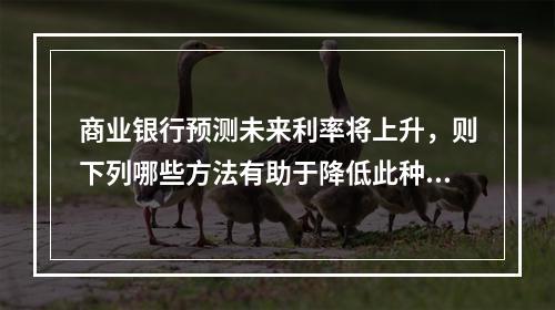 商业银行预测未来利率将上升，则下列哪些方法有助于降低此种利率