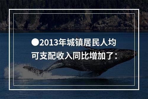 ●2013年城镇居民人均可支配收入同比增加了：