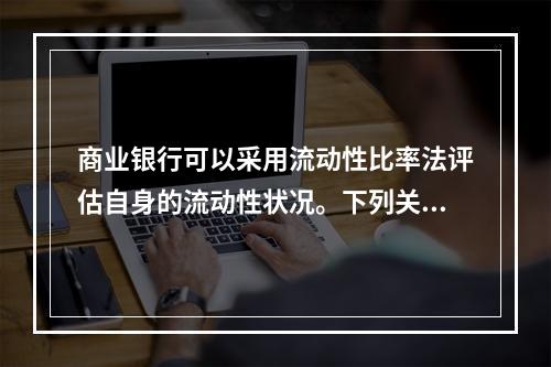 商业银行可以采用流动性比率法评估自身的流动性状况。下列关于流