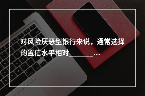 对风险厌恶型银行来说，通常选择的置信水平相对______，因