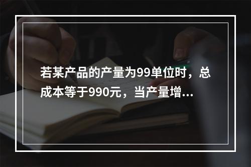 若某产品的产量为99单位时，总成本等于990元，当产量增加到