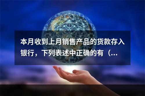 本月收到上月销售产品的货款存入银行，下列表述中正确的有（ ）