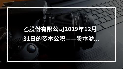 乙股份有限公司2019年12月31日的资本公积——股本溢价为