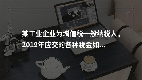 某工业企业为增值税一般纳税人，2019年应交的各种税金如下：