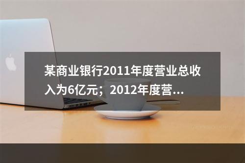 某商业银行2011年度营业总收入为6亿元；2012年度营业总