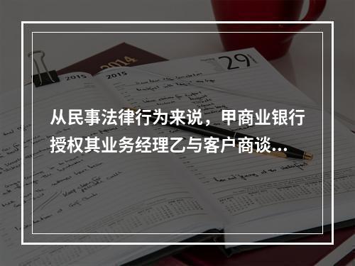 从民事法律行为来说，甲商业银行授权其业务经理乙与客户商谈业务