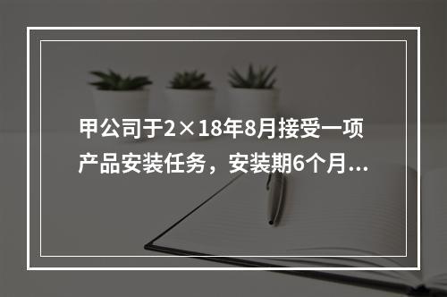 甲公司于2×18年8月接受一项产品安装任务，安装期6个月，合