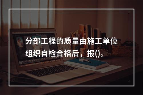 分部工程的质量由施工单位组织自检合格后，报()。