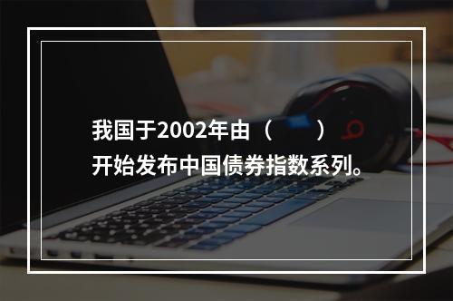 我国于2002年由（　　）开始发布中国债券指数系列。