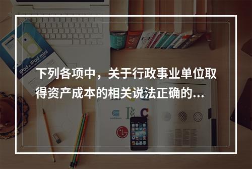 下列各项中，关于行政事业单位取得资产成本的相关说法正确的有（