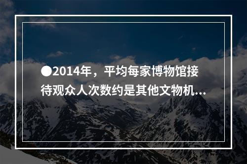 ●2014年，平均每家博物馆接待观众人次数约是其他文物机构的