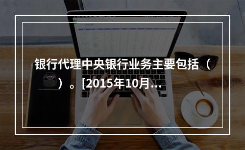 银行代理中央银行业务主要包括（　　）。[2015年10月真题