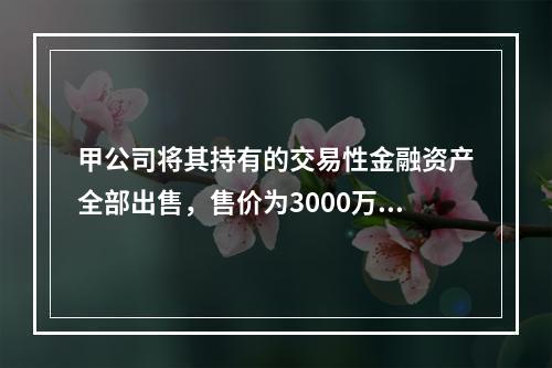 甲公司将其持有的交易性金融资产全部出售，售价为3000万元；