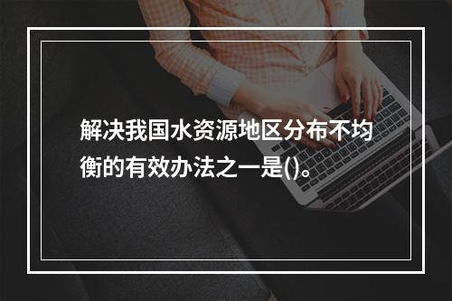 解决我国水资源地区分布不均衡的有效办法之一是()。