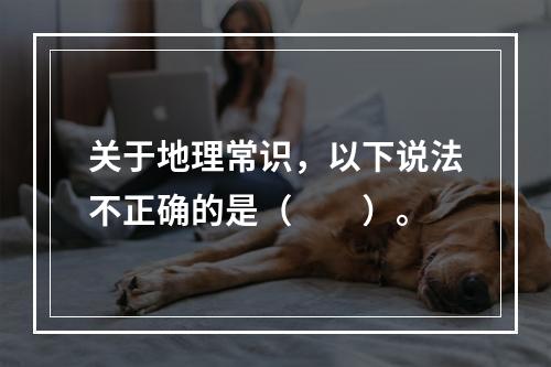 关于地理常识，以下说法不正确的是（　　）。