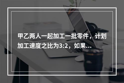 甲乙两人一起加工一批零件，计划加工速度之比为3:2，如果甲加