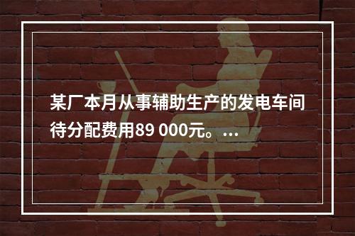 某厂本月从事辅助生产的发电车间待分配费用89 000元。本月