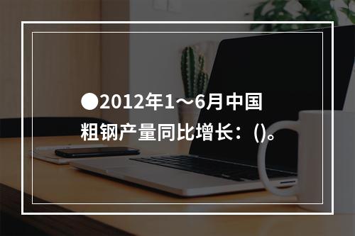 ●2012年1～6月中国粗钢产量同比增长：()。