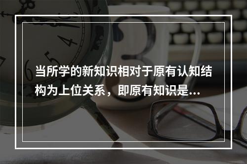 当所学的新知识相对于原有认知结构为上位关系，即原有知识是从属