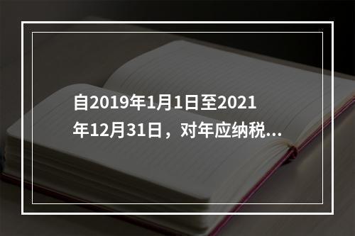 自2019年1月1日至2021年12月31日，对年应纳税所得