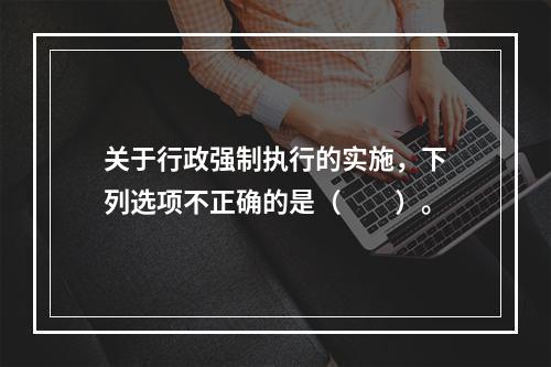 关于行政强制执行的实施，下列选项不正确的是（　　）。