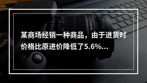 某商场经销一种商品，由于进货时价格比原进价降低了5.6%，使