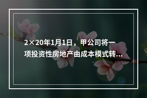 2×20年1月1日，甲公司将一项投资性房地产由成本模式转为公