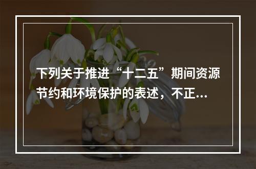 下列关于推进“十二五”期间资源节约和环境保护的表述，不正确的