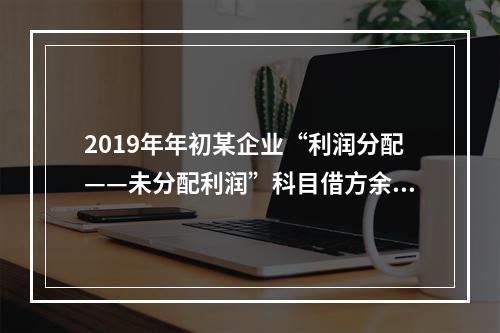 2019年年初某企业“利润分配——未分配利润”科目借方余额2