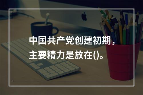 中国共产党创建初期，主要精力是放在()。