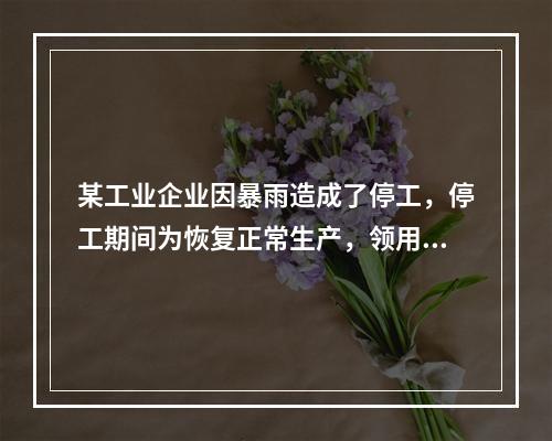 某工业企业因暴雨造成了停工，停工期间为恢复正常生产，领用原材