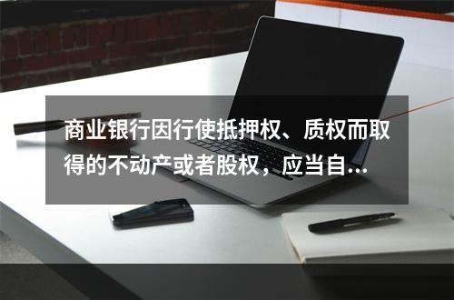 商业银行因行使抵押权、质权而取得的不动产或者股权，应当自取得