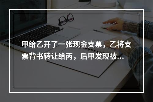 甲给乙开了一张现金支票，乙将支票背书转让给丙，后甲发现被乙欺