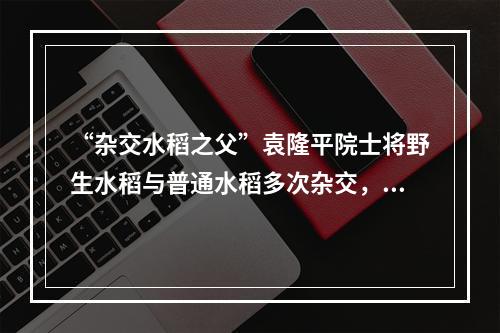 “杂交水稻之父”袁隆平院士将野生水稻与普通水稻多次杂交，培育