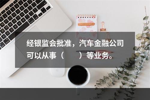 经银监会批准，汽车金融公司可以从事（　　）等业务。