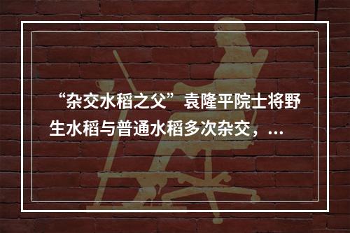 “杂交水稻之父”袁隆平院士将野生水稻与普通水稻多次杂交，培育