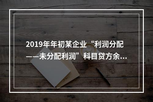 2019年年初某企业“利润分配——未分配利润”科目贷方余额为