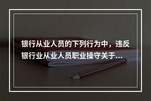 银行从业人员的下列行为中，违反银行业从业人员职业操守关于“岗