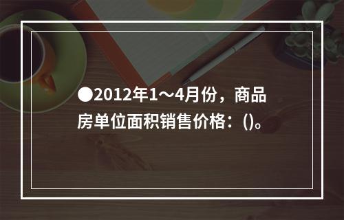 ●2012年1～4月份，商品房单位面积销售价格：()。