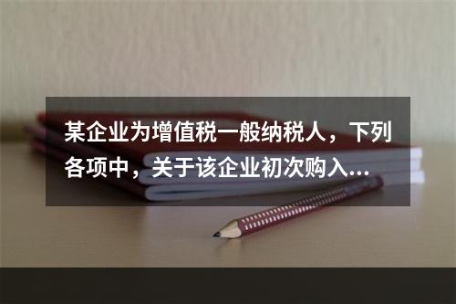 某企业为增值税一般纳税人，下列各项中，关于该企业初次购入增值