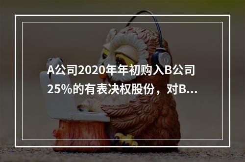 A公司2020年年初购入B公司25％的有表决权股份，对B公司