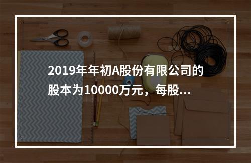 2019年年初A股份有限公司的股本为10000万元，每股面值