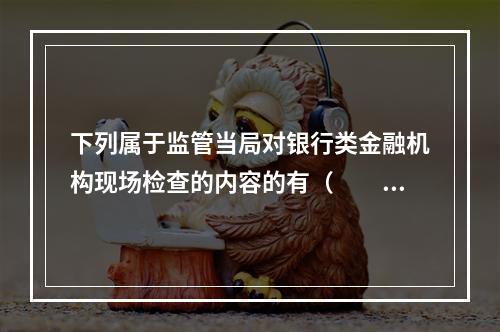 下列属于监管当局对银行类金融机构现场检查的内容的有（　　）。